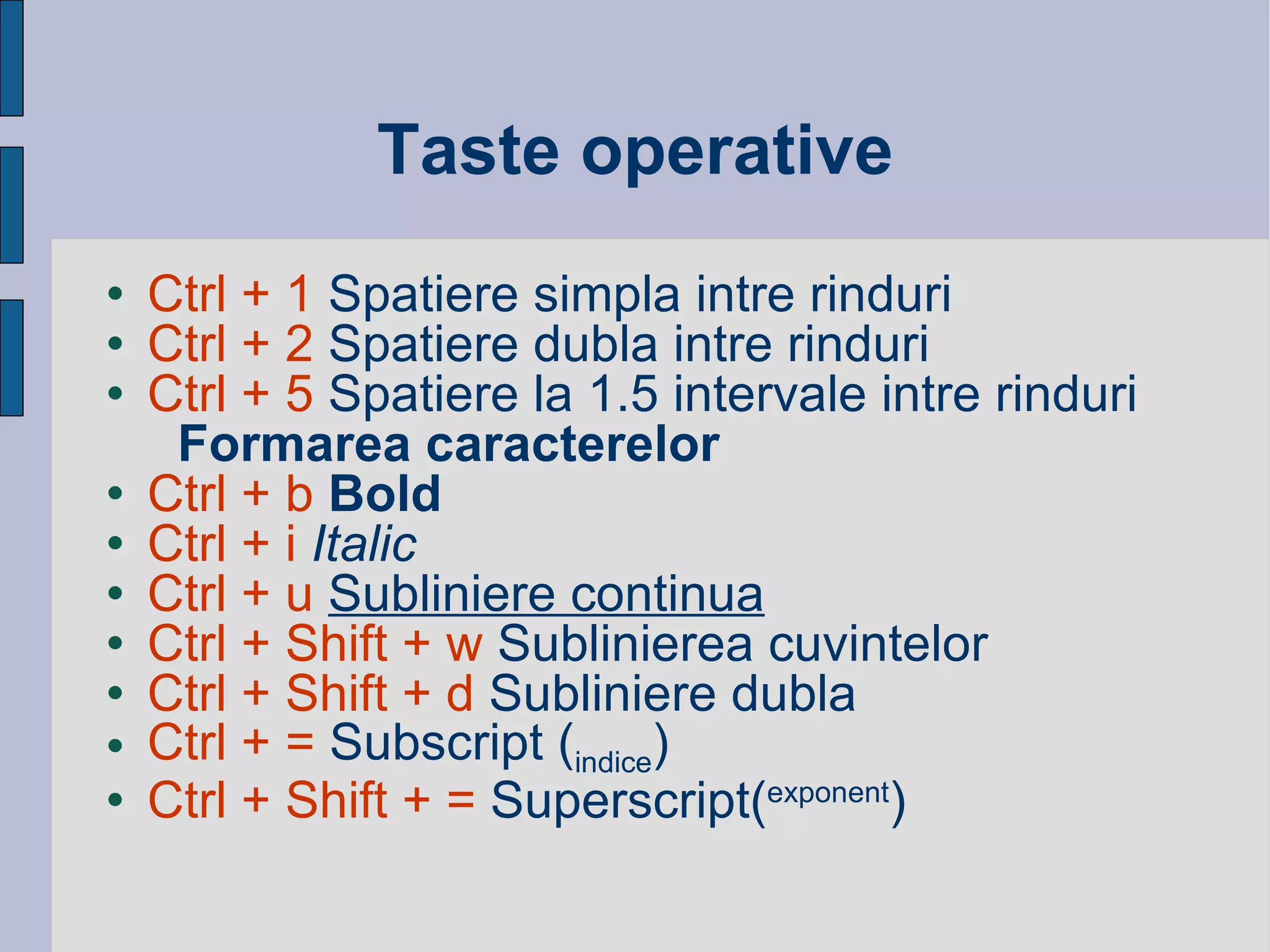 Taste operative Ctrl + 1  Spatiere simpla intre rinduri Ctrl + 2  Spatiere dubla intre rinduri Ctrl + 5  Spatiere la 1.5 intervale intre rinduri Formarea caracterelor Ctrl + b  Bold Ctrl + i   Italic   Ctrl + u   Subliniere continua Ctrl + Shift + w  Sublinierea cuvintelor  Ctrl + Shift + d  Subliniere dubla  Ctrl + =  Subscript ( indice ) Ctrl + Shift + =  Superscript( exponent ) 
