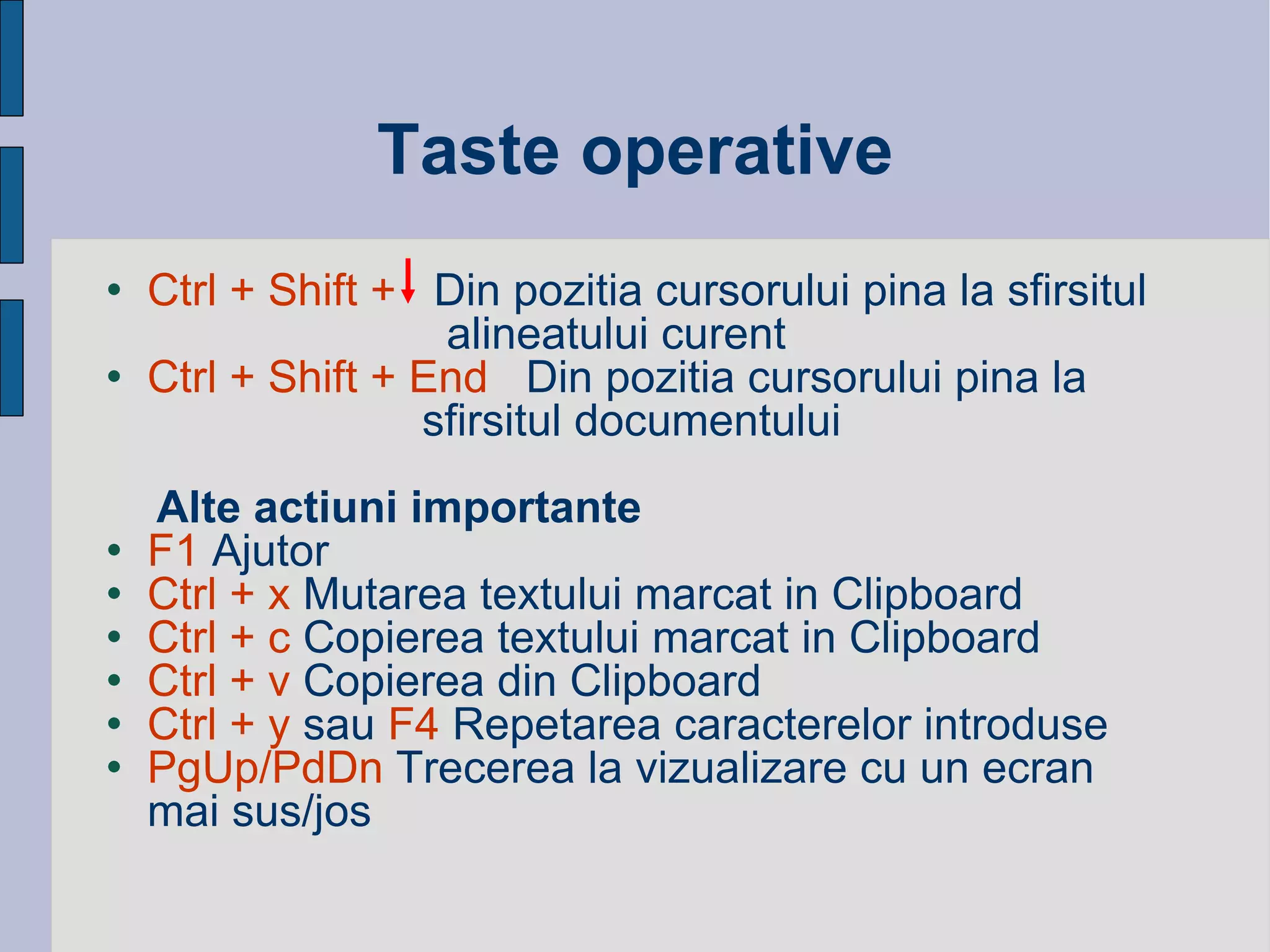 Taste operative Ctrl + Shift +   Din pozitia cursorului pina la sfirsitul  alineatului curent Ctrl + Shift + End   Din pozitia cursorului pina la   sfirsitul documentului  Alte actiuni importante F1  Ajutor Ctrl + x  Mutarea textului marcat in Clipboard Ctrl + c  Copierea textului marcat in Clipboard Ctrl + v  Copierea din Clipboard Ctrl + y  sau  F4  Repetarea caracterelor introduse PgUp/PdDn  Trecerea la vizualizare cu un ecran mai sus/jos 