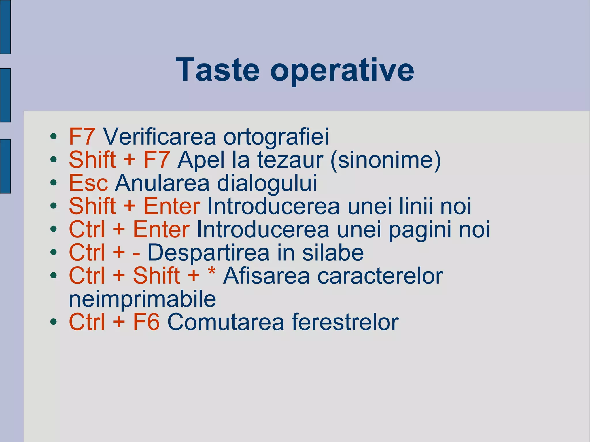 Taste operative F7  Verificarea ortografiei Shift + F7  Apel la tezaur (sinonime) Esc  Anularea dialogului Shift + Enter  Introducerea unei linii noi Ctrl + Enter  Introducerea unei pagini noi  Ctrl + -  Despartirea in silabe  Ctrl + Shift + *  Afisarea caracterelor neimprimabile Ctrl + F6  Comutarea ferestrelor 