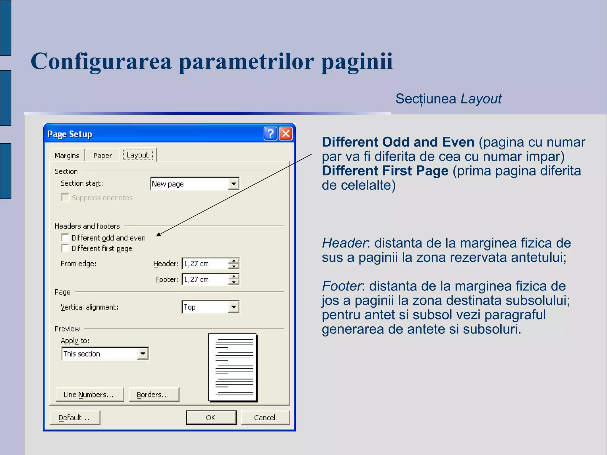 Configurarea parametrilo r  paginii Different Odd and Even  (pagina cu numar par va fi diferita de cea cu numar impar) Different First Page  (prima pagina diferita de celelalte) Sec ţ iunea  Layout Header : distanta de la marginea fizica de sus a paginii la zona rezervata antetului; Footer : distanta de la marginea fizica de jos a paginii la zona destinata subsolului; pentru antet si subsol vezi paragraful generarea de antete si subsoluri. 