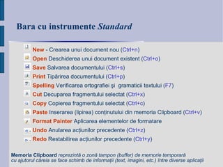 Bara cu instrumente  Standard New  -  Crearea unui document nou  ( Ctrl+n ) Open  Deschiderea unui document existent   ( Ctrl+ o ) Save  Salvarea documentului   ( Ctrl+ s ) Print   Tip ă rirea documentu lui  ( Ctrl+ p ) Spelling  Verificarea ortografiei şi  gramaticii textului  ( F7 ) Cut  Decuparea fragmentului selectat  ( Ctrl+x ) Copy  Copierea fragmentului selectat  ( Ctrl+c ) Paste  Inserarea (lipirea) conţinutului din memoria Clipboard  ( Ctrl+v ) Format   Painter  Aplicarea elementelor de formatare Undo  Anularea acţiunilor precedente  ( Ctrl+z ) Redo  Restabilirea acţiunilor precedente  ( Ctrl+y ) Memoria Clipboard   reprezintă o zonă tampon (buffer) de memorie temporară cu ajutorul căreia se face schimb de informaţii (text, imagini, etc.) între diverse aplicaţii   