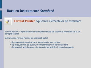 Bara cu instrumente  Standard Format   Painter  Aplicarea elementelor de formatare Format Painter  – reprezint ă  cea mai rapid ă  metod ă  de copiere a format ă rii de la un paragraf la altul.  Instrumentul  Format Painter  se utilizeaz ă  astfel: Se c elect ează te xtul al carui format dori m  sa-l copi em . Se e xecut ă  click pe butonul  Format Painter  din bara Standard. Se s electati textul asupra c ă ruia dori m  sa aplic ăm  formatul respectiv. 