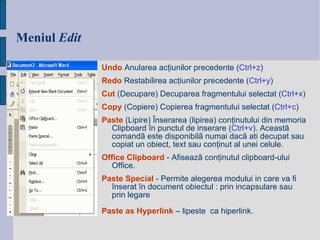 Meniul   Edit Undo  Anularea acţiunilor precedente ( Ctrl+z ) Redo  Restabilirea acţiunilor precedente ( Ctrl+y ) Cut   (Decupare)  Decuparea fragmentului selectat ( Ctrl+x ) Copy   (Copiere)  Copierea fragmentului selectat ( Ctrl+c ) Paste   (L ipire)  Înserarea (lipirea)  conţinutului din memoria Clipboard   în punctul de inserare   ( Ctrl+v ) .  Aceastã comandã este disponibilã numai dacã ati decupat sau copiat un obiect, text sau con ţ inut al unei celule. Office Clipboard  - Afiseazã conţinutul clipboard-ului Office. Paste Special   -  Permite alegerea modului in care va fi  î nserat  î n document obiectul : prin incapsulare sau prin legare   Paste as Hyperlink   – lipeste  ca hiperlink. 