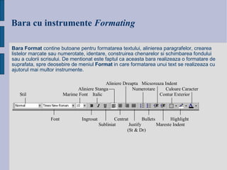 Bara cu instrumente   Formating Bara Format  contine butoane pentru formatarea textului, alinierea paragrafelor, crearea listelor marcate sau numerotate, identare, construirea chenarelor si schimbarea fondului sau a culorii scrisului. De mentionat este faptul ca aceasta bara realizeaza o formatare de suprafata, spre deosebire de meniul  Format  in care formatarea unui text se realizeaza cu ajutorul mai multor instrumente. 