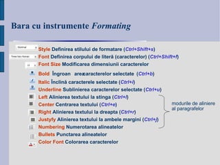 Bara cu instrumente  Formating Style  Definirea stilului de formatare   ( Ctrl + Shift+s ) Font  Definirea  corpului de liter ă (caracterelor)   ( Ctrl + Shift+f ) Font Size  Modificarea dimensiunii caracterelor Bold   Î ngroa șarea  caracterel or  selectate   ( Ctrl + b ) Italic  Înclină caracterele selectate ( Ctrl + i ) Underline  Sublinierea caracterelor selectate ( Ctrl + u ) Left  Alinierea textului la stinga ( Ctrl + l ) Center  Centrarea textului ( Ctrl + e ) Right  Alinierea textului la dreapta ( Ctrl + r ) Justyfy  Alinierea textului la ambele margini ( Ctrl + j ) Numbering  Numerotarea alineatelor Bullets  Punctarea alineatelor Color Font  Colorarea caracterelor modu rile  de aliniere  al paragrafelor   