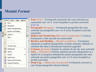 Meniul   Format Font   ( Font )   -  Formateaz ă  caracterele din zona selectat ă  sau caracterele care vor fi  scrise  î ncep â nd cu pozi ţ ia cursorului  (Ctrl +d) Paragraph  ( Paragraf )  -  Formateaz ă  paragrafele din zona selectat ă  sau paragrafele care vor fi scrise  î ncep â nd cu pozi ţ ia cursorului Bullets and Numbering  (Marcatori  ş i numerotare)   Creaz ă   ş i formateaz ă  o list ă  marcat ă  sau numerotat ă Borders and Shading…   (Borduri  ş i umbrire)   -  Formateaza chenarele  ş i umbrele paragrafelor, textelor selectate, tabelelor  ş i celulelor din tabel  ş i formateaz ă  chenarele paginilor   Columns.. ( Coloane)   Î mparte  î n coloane  de tip ziar  zona selectat ă Tabs…  ( Tabulatori)   Permite stabilirea pozitiei tabulatorilor  ş i a tipului lor  ş i  ş tergerea tabulatorilor pentru paragrafele din zona selectat ă  sau pentru paragrafele care vor fi scrise  î ncep â nd cu pozi ţ ia cursorului   Drop Cap…   (Majuscula incorporat ă )   Formateaz ă  cursorul cu care  î ncepe paragraful selectat (letrina)   