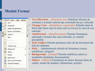 Meniul   Format Te x t   Direction … (Orientare text)   Stabile ş te direc ţ ia de orientare a textului selectat (pe orizontal ă  sau pe vertical ă )   Change   Case … ( Schimbarea registrului )   Schmba tipul de liter ă  (din litere mari  î n litere mici  ş i invers)  î n zona de text selectat î   AutoFormat … (AutoFormatare)   Permite formatarea automat ă  a textului din zona selectat ă , cu valorile prestabilite   Style   Gallery   Permite preluarea unui stil de document din lista de sabloane   Style …   Administreaz ă  stilurile de formatare (creare, modificare, stergere)   Background …( Fundal )   Permite stabilirea culorii  ş i modelului fundalului documentului   Object …( Obiect )   Formateaz ă  un obiect desenat (linie de contur, model de umplere, dimensiune, pozi ţ ie)   