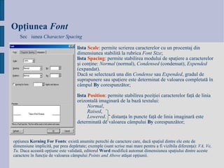 Opţiunea   Fo nt Secțiunea  Character Spacing lista   Scale : permite scrierea caracterelor cu un procentaj din dimensiunea stabilită la rubrica  Font Size ; lista   Spacing : permite stabilirea modului de spaţiere a caracterelor şi conţine:  Normal  (normal),  Condensed  (condensat),  Expended  (expandat).  Dacă se selectează una din  Condense  sau  Expended , gradul de suprapunere sau spaţiere este determinat de valoarea completată în câmpul  By  corespunzător; lista   Position : permite stabilirea poziţiei caracterelor faţă de linia orizontală imaginară de la bază textului: Normal ,  Raised ,  Lowered .  distanţa în puncte faţă de linia imaginară este determinată de valoarea câmpului  By  corespunzător; opţiunea  Kerning For Fonts : există anumite perechi de caractere care, dacă spaţiul dintre ele este de dimensiune implicită, par prea depărtate; exemple (sunt scrise mai mare pentru a fi vizibila diferenţa):  VA, Ve, Tu.  Daca această opţiune este validată, editorul  Word  modifică automat dimensiunea spaţiului dintre aceste caractere în funcţie de valoarea câmpului  Points and Above  atăşat opţiunii.  