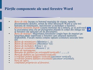 Părţile componente ale unei ferestre  Word Bara de titlu   începe cu  butonul meniului de sistem , numele documentului deschis, urmat de titlul Microsoft Word  şi cele trei butoane de minimizare, maximizare şi închidere a ferestrei; Butonul meniului Sistem   (caseta meniului de Control), ce se activează la executarea unui clic pe pictograma plasată în colţul din stânga sus al ferestrei (de aplicaţie ori de document); Bara de meniuri .  Majoritatea ferestrelor conţin bare de meniuri pe lungimea părţii superioare a ferestrei care afişează meniurile disponibile. Fiecare meniu conţine opţiuni (comenzi) asociate între ele; Buton de minimizare  (Minimize ( _  )) ; Buton de maximizare  (Maximize  (  )); Buton de închidere  (Close (  )); Buton de restabilire  (Restore (  )); Bare de instrumente ; Butoane de defilare pe orizontală / verticală  (  ,  ,  ,  ); Bară de defilare pe orizontală / verticală ;  scroll ‑ bar pentru defilare verticală   ( a sc ensor vertical ) ; scroll‑bar pentru defilare orizontală   ( a sc ensor orizontal ) ; bara de stare ; conţinutul propriu‑zis al ferestrei . 