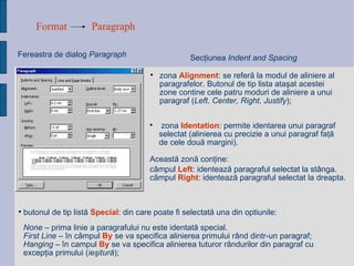 Format Paragraph Fereastra de dialog  Paragraph Sec ţ iunea  Indent and Spacing zona  Alignment : se refer ă  la modul de aliniere al paragrafelor. Butonul de tip lista ata ş at acestei zone contine cele patru moduri de aliniere a unui paragraf  ( Left, Center, Right, Justify ); None  – prima linie a paragrafului nu este identat ă  special. First Line  –  î n c â mpul  By  se va specifica alinierea primului r â nd dintr-un paragraf; Hanging  –  î n campul  By  se va specifica alinierea tuturor r â ndurilor din paragraf cu excep ţ ia primului  ( ieşitură ) ; butonul de tip list ă   Special : din care poate fi selectat ă  una din optiunile:   zona  Identation : permite identarea unui paragraf selectat (alinierea cu precizie a unui paragraf fa ţă  de cele dou ă  margini).  Aceast ă  zon ă  con ţ ine: câmpul  Left : identează paragraful selectat la stânga. câmpul  Right : identează paragraful selectat la dreapta. 