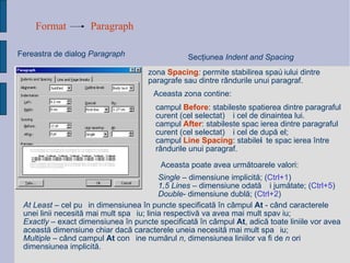 Format Paragraph Fereastra de dialog  Paragraph Sec ţ iunea  Indent and Spacing zona  Spacing :  permite stabilirea spațiului dintre paragrafe sau dintre rândurile unui paragraf.  Aceasta zona contine: campul  Before : stabileste spatierea dintre paragraful curent (cel selectat) și cel de dinaintea lui. campul  After : stabileste spațierea dintre paragraful curent (cel selectat) și cel de după el; campul  Line Spacing : stabilește spațierea între rândurile unui paragraf. Aceasta poate avea urm ă toarele valori:   At Least  – cel pu ț in dimensiunea  î n puncte specificat ă   î n c â mpul  At   - c â nd caracterele  unei linii necesit ă  mai mult spa ț iu; linia respectiv ă  va avea mai mult spa ț iu; Exactly  – exact dimensiunea  î n puncte specificat ă   î n c â mpul  At , adic ă  toate liniile vor avea aceast ă  dimensiune chiar dac ă  caracterele uneia necesit ă  mai mult spa ț iu; Multiple  – c â nd campul  At  con ț ine num ă rul  n , dimen s iunea liniilor va fi de  n  ori dimensiunea implicit ă . Single  – dimensiune implicit ă ;  ( Ctrl+1 ) 1,5 Lines  – dimensiune odat ă   ș i jum ă tate;  ( Ctrl+5 ) Double - dimensiune dubl ă ;  ( Ctrl+2 ) 