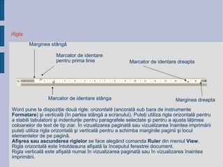 Rigla Marcator de identare  p entru prima linie Marcator de identare  stânga Marcator de identare  dreapta Marginea stângă Marginea dreapta Word pune la dispoziţie două rigle:  orizontală  (ancorată sub bara de instrumente  Formatare ) şi   vertical ă   (în partea stângă a ecranului). Puteţi utiliza rigla orizontală pentru a stabili tabulatorii şi indenturile   pentru paragrafele selectate şi pentru a ajusta lăţimea coloanelor de text de tip ziar.  În vizualizarea paginată   sau vizualizarea înaintea imprimării puteţi utiliza rigla orizontală şi verticală pentru a schimba marginile paginii   şi locul elementelor de pe pagină. Afişrea sau ascunderea riglelor  se face alegând comanda  Ruler  din meniul  View . Rigla   orizontală este întotdeauna afişată la începutul ferestrei document.  Rigla verticală este afişată numai în   vizualizarea paginată sau în vizualizarea înaintea imprimării. 