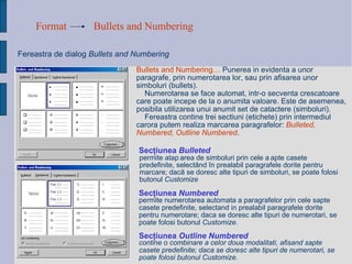 Format Bullets and Numbering Fereastra de dialog  Bullets and Numbering Sec ţ iunea  Bulleted Bullets and Numbering…   Punerea  in evidenta a unor paragrafe, prin numerotarea lor, sau prin afisarea unor simboluri (bullets).  Numerotarea se face automat, intr-o secventa crescatoare care poate incepe de la o anumita valoare. Este de asemenea, posibila utilizarea unui anumit set de catactere (simboluri). Fereastra contine trei sectiuni (etichete) prin intermediul carora putem realiza marcarea paragrafelor:  Bulleted, Numbered, Outline Numbered . permite ata ș area de simboluri prin cele  ș apte casete predefinite, select â nd  î n prealabil paragrafele dorite pentru marcare; dac ă  se doresc alte tipuri de simboluri, se poate folosi butonul  Customize permite numerotarea automata a paragrafelor prin cele sapte casete predefinite, selectand in prealabil paragrafele dorite pentru numerotare; daca se doresc alte tipuri de numerotari, se poate folosi butonul  Customize. Sec ţ iunea  Numbered contine o combinare a celor doua modalitati, afisand sapte casete predefinite; daca se doresc alte tipuri de numerotari, se poate folosi butonul Customize.   Sec ţ iunea  Outline Numbered   