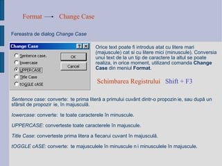 Format Change Case Fereastra de dialog  Change Case Orice text poate fi introdus atat cu litere mari (majuscule) cat si cu litere mici (minuscule). Conversia unui text de la un tip de caractere la altul se poate realiza, in orice moment, utilizand comanda  Change Case  din meniul  Format .  Sentence case : converte ș te prima liter ă  a primului cuv â nt dintr-o propozi ț ie, sau dup ă  un sf â rsit de propozi ț ie,  î n majuscul ă . Iowercase : converte ș te toate caracterele  î n minuscule. UPPERCASE : converteste toate caracterele  î n majuscule. Title Case : converteste prima litera a fiecarui cuvant  î n majuscul ă . tOGGLE cASE : converte ș te majusculele  î n minuscule  ș i minusculele  î n majuscule. Schimbarea Registrului  Shift + F3   