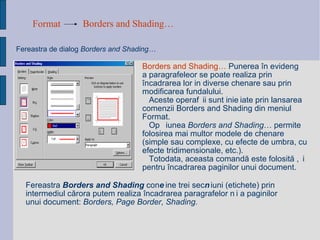 Format Borders and Shading…   Fereastra de dialog   Borders and Shading…  Borders and Shading…  Punerea în evidență a paragrafeleor se poate realiza prin încadrarea lor in diverse chenare sau prin modificarea fundalului. Aceste operații sunt inițiate prin lansarea comenzii Borders and Shading din meniul Format.  Opțiunea  Borders and Shading … permite folosirea mai multor modele de chenare (simple sau complexe, cu efecte de umbra, cu efecte tridimensionale, etc.).  Totodata, aceasta comandă este folosită și pentru încadrarea paginilor unui document. Fereastra  Borders and Shading  conține trei secțiuni (etichete) prin intermediul cărora putem realiza încadrarea paragrafelor și a paginilor unui document:  Borders, Page Border, Shading. 