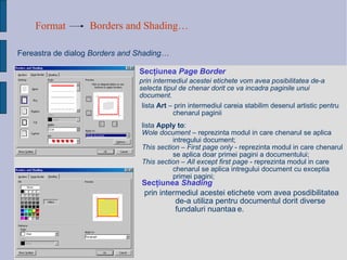 Format Borders and Shading…   Fereastra de dialog   Borders and Shading…  Sec ţ iunea  Page Border prin intermediul acestei etichete vom avea posibilitatea de-a selecta tipul de chenar dorit ce va incadra paginile unui document.   lista  Art  – prin intermediul careia stabilim desenul artistic pentru chenarul paginii list a   Apply to : Wole document  – reprezinta modul in care chenarul se aplica intregului document; This section – First page only  - reprezinta modul in care chenarul se aplica doar primei pagini a documentului; This section – All except first page  - reprezinta modul in care chenarul se aplica intregului document cu exceptia primei pagini; Sec ţ iunea  Shading   prin intermediul acestei etichete vom avea posdibilitatea de-a utiliza pentru documentul dorit diverse fun d aluri nuanta ț e.   