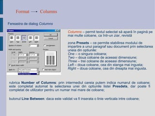 Format Columns Fereastra de dialog  Columns   Columns   –   permit  textul selectat să apară în pagină pe mai multe coloane, ca într-un ziar, revistă zona  Presets  – ce permite stabilirea modului de impartire a unui paragraf sau document prin selectarea uneia din optiunile: One  – o singura coloana; Two  – doua coloane de aceeasi dimensiune; Three  – trei coloane de aceeasi dimensiune; Left  – doua coloane, cea din stanga mai ingusta; Right  – doua coloane, cea din dreapta mai ingusta. rubrica  Number of Columns : prin intermediul careia putem indica numarul de coloane; este completat automat la selectarea unei din optiunile listei  Presdets , dar poate fi completat de utilizator pentru un numar mai mare de coloane; butonul  Line Between : daca este validat va fi inserata o linie verticala intre coloane; 