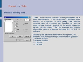 Format Tabs Fereastra de dialog  Tabs... Tabs…  Prin aceast ă  comand ă avem  posibilitatea de a crea  tabulatoarea   ș i  linii directoare .  Tabulatorii  sunt utiliza ț i  î n conjuc ț ie cu tasta [ Tab ], care permite avansul rapid al cursorului de inser ț ie din pozi ț ia curent ă  spre interiorul paginii. La  î nceputul proces ă rii de text, tabulatorii erau cele mai avansate instrumente disponibile pentru aranjarea informa ț iilor pe linii  ș i coloane. Fiecare tip de tabulator identifica un mod propriu de aliniere a textului raportat la pozitia in care se gaseste:    - Aliniere stanga    - Aliniere dreapta    - Centrat    - Zecimal   