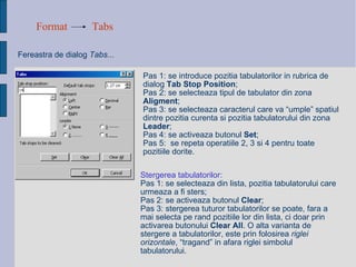 Format Tabs Fereastra de dialog  Tabs... Pas 1: se introduce pozitia tabulatorilor in rubrica de dialog  Tab Stop Position ; Pas 2: se selecteaza tipul de tabulator din zona  Aligment ; Pas 3: se selecteaza caracterul care va “umple” spatiul dintre pozitia curenta si pozitia tabulatorului din zona  Leader ; Pas 4: se activeaza butonul  Set ; Pas 5:  se repeta operatiile 2, 3 si 4 pentru toate pozitiile dorite. Stergerea tabulatorilor: Pas 1: se selecteaza din lista, pozitia tabulatorului care urmeaza a fi sters; Pas 2: se activeaza butonul  Clear ; Pas 3: stergerea tuturor tabulatorilor se poate, fara a mai selecta pe rand pozitiile lor din lista, ci doar prin activarea butonului  Clear All . O alta varianta de stergere a tabulatorilor, este prin folosirea  riglei orizontale , “tragand” in afara riglei simbolul tabulatorului. 