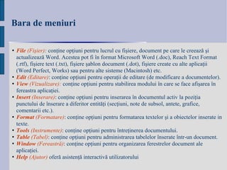 Bara de meniuri File   (Fi ş ier) :  con ţ ine op ţ iuni pentru lucrul cu fi ş iere, document pe care le creează  ş i actualizează Word. Acestea pot fi în format Microsoft Word (.doc), Reach Text Format (.rtf), fi ş iere text (.txt), fi ş iere  ş ablon document (.dot), fi ş iere create cu alte aplica ţ ii (Word Perfect, Works) sau pentru alte sisteme (Macintosh) etc. Edit  ( Editare ) :   conţine opţiuni pentru operaţii de editare (de modificare a documentelor).   View   (Vizualizare):  conţine opţiuni pentru stabilirea modului în care se face afişarea în fereastra aplicaţiei. Insert   (Inserare) : conţine opţiuni pentru inserarea în documentul activ la poziţia punctului de înserare a diferitor entităţi (secţiuni, note de subsol, antete, grafice, comentarii etc.). Format   (Formatare) : conţine opţiuni pentru formatarea textelor şi a obiectelor inserate in texte.   Tools   (Instrumente) : conţine opţiuni pentru întreţinerea documentului.  Table   (Tabel) : conţine opţiuni pentru administrarea tabelelor înserate într-un document. Window   ( Fereas tră) : conţine opţiuni pentru organizarea ferestrelor document ale aplicaţiei.   Help   (Ajutor)   oferă asistenţă interactivă utilizatorului   