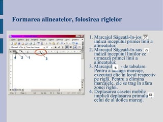 Formarea alineatelor, folosirea riglelor 1.  Marcajul S ăgeată-în-jos  indică inceputul primei linii a alineatului; 2.  Marcajul S ăgeată-în-sus  indică inceputul liniilor ce urmează primei linii a alineatului; 3.  Marcajul   - de tabulare.  Pentru a adăuga marcaje, executaţi clic în locul respectiv pe riglă. Pentru a elimina marcajele, ele se trag în afara zonei riglei. 4. Deplasarea casetei mobile  implică deplasarea primului şi celui de al doilea marcaj. 1 2 3 4 