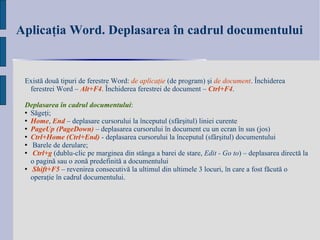 Aplicaţia Word. Deplasarea în cadrul documentului   Există două tipuri de ferestre Word :  de aplicaţie  (de program) şi  de document . Închiderea ferestrei Word –  Alt+F4 . Închiderea ferestrei de document –  Ctrl+F4 .  Deplasarea în cadrul documentului : Săgeţi; Home ,  End   – d eplasare cursorului la începutul (sfârşitul) liniei curente PageUp (PageDown)  – d eplasarea cursorului în document cu un ecran în sus (jos) Ctrl+Home (Ctrl+End)  - deplasarea cursorului la  î nceputul  (sfârşitul) documentului Barele de derulare; Ctrl+g  (dublu-clic pe marginea din stânga a barei de stare,  Edit - Go to ) – deplasarea directă la o pagină sau o zonă predefinită a documentului  Shift+F5  – revenirea consecutivă la ultimul din ultimele 3 locuri, în care a fost făcută o operaţie în cadrul documentului. 
