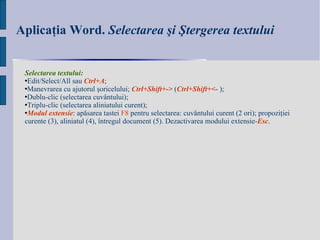 Aplicaţia Word.  Selectarea şi Ştergerea textului Selectarea textului:  Edit / Select / All  sau  Ctrl+A ; Manevrarea cu ajutorul şoricelului;   Ctrl+Shift+- >  ( Ctrl+Shift+ < -  ); Dublu-clic   (selectarea  cuvântului ); Triplu-clic (selectarea  aliniatului curent ) ; Modul extensie : apăsarea tastei  F8  pentru selectarea: cuvântului curent (2 ori); propoziţiei curente (3), aliniatul (4), întregul document (5). Dezactivarea modului extensie- Esc . 