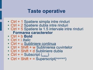 Taste operative Ctrl + 1  Spatiere simpla intre rinduri Ctrl + 2  Spatiere dubla intre rinduri Ctrl + 5  Spatiere la 1.5 intervale intre rinduri Formarea caracterelor Ctrl + b  Bold Ctrl + i   Italic   Ctrl + u   Subliniere continua Ctrl + Shift + w  Sublinierea cuvintelor  Ctrl + Shift + d  Subliniere dubla  Ctrl + =  Subscript ( indice ) Ctrl + Shift + =  Superscript( exponent ) 