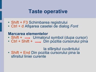 Taste operative Shift + F3  Schimbarea registrului Ctrl + d  Afi şarea c aset ei  de dialog  Font Marcarea elementelor Shift +   Urmatorul symbol (dupa cursor) Ctrl + Shift +   Din pozitia cursorului p î na   la sf â r ş itul cuv â ntului Shift + End  Din pozitia cursorului pina la sfirsitul   liniei curente   