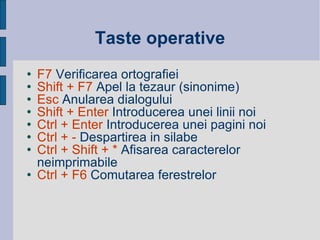 Taste operative F7  Verificarea ortografiei Shift + F7  Apel la tezaur (sinonime) Esc  Anularea dialogului Shift + Enter  Introducerea unei linii noi Ctrl + Enter  Introducerea unei pagini noi  Ctrl + -  Despartirea in silabe  Ctrl + Shift + *  Afisarea caracterelor neimprimabile Ctrl + F6  Comutarea ferestrelor 