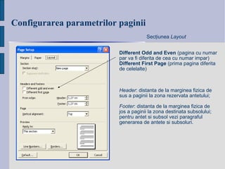 Configurarea parametrilo r  paginii Different Odd and Even  (pagina cu numar par va fi diferita de cea cu numar impar) Different First Page  (prima pagina diferita de celelalte) Sec ţ iunea  Layout Header : distanta de la marginea fizica de sus a paginii la zona rezervata antetului; Footer : distanta de la marginea fizica de jos a paginii la zona destinata subsolului; pentru antet si subsol vezi paragraful generarea de antete si subsoluri. 