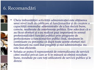 6. Recomandări

  • Cheia îmbunătăţiri activităţii administraţiei este obţinerea
    unui nivel înalt de calificare al funcţionarilor şi de creştere a
    capacităţii sistemului administrativ de a lua decizii bune,
    corecte, nealterate de interferenţe politice. Este adevărat că s-
    au făcut eforturi şi s-au realizat paşi importanţi în sensul
    profesionalizării funcţiei publice prin programe de
    perfecţionare a funcţionarilor publici însă, rămânem în
    continuare cu percepţia că după toate aceste eforturi nici
    funcţionarii nu sunt mai pregătiţi şi nici administraţia nu
    este mai eficientă.
  • Soluţia ar putea fi reprezentată de externalizarea de servicii
    către mediul privat care ar fi în măsură să obţină rezultate
    bune, rezultate pe care toţi utilizatorii de servicii publice şi le
    doresc
 