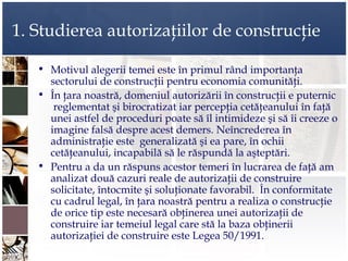 1. Studierea autorizaţiilor de construcţie

   • Motivul alegerii temei este în primul rând importanţa
     sectorului de construcţii pentru economia comunităţi.
   • În ţara noastră, domeniul autorizării în construcţii e puternic
      reglementat şi birocratizat iar percepţia cetăţeanului în faţă
     unei astfel de proceduri poate să îl intimideze şi să îi creeze o
     imagine falsă despre acest demers. Neîncrederea în
     administraţie este generalizată şi ea pare, în ochii
     cetăţeanului, incapabilă să le răspundă la aşteptări.
   • Pentru a da un răspuns acestor temeri în lucrarea de faţă am
     analizat două cazuri reale de autorizaţii de construire
     solicitate, întocmite şi soluţionate favorabil. În conformitate
     cu cadrul legal, în ţara noastră pentru a realiza o construcţie
     de orice tip este necesară obţinerea unei autorizaţii de
     construire iar temeiul legal care stă la baza obţinerii
     autorizaţiei de construire este Legea 50/1991.
 