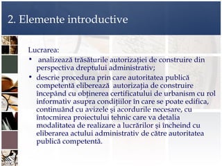 2. Elemente introductive

    Lucrarea:
    • analizează trăsăturile autorizaţiei de construire din
      perspectiva dreptului administrativ;
    • descrie procedura prin care autoritatea publică
      competentă eliberează autorizaţia de construire
      începând cu obţinerea certificatului de urbanism cu rol
      informativ asupra condiţiilor în care se poate edifica,
      continuând cu avizele şi acordurile necesare, cu
      întocmirea proiectului tehnic care va detalia
      modalitatea de realizare a lucrărilor şi încheind cu
      eliberarea actului administrativ de către autoritatea
      publică competentă.
 