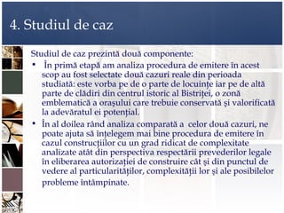 4. Studiul de caz
   Studiul de caz prezintă două componente:
   • În primă etapă am analiza procedura de emitere în acest
      scop au fost selectate două cazuri reale din perioada
      studiată: este vorba pe de o parte de locuinţe iar pe de altă
      parte de clădiri din centrul istoric al Bistriţei, o zonă
      emblematică a oraşului care trebuie conservată şi valorificată
      la adevăratul ei potenţial.
   • În al doilea rând analiza comparată a celor două cazuri, ne
      poate ajuta să înţelegem mai bine procedura de emitere în
      cazul construcţiilor cu un grad ridicat de complexitate
      analizate atât din perspectiva respectării prevederilor legale
      în eliberarea autorizaţiei de construire cât şi din punctul de
      vedere al particularităţilor, complexităţii lor şi ale posibilelor
      probleme întâmpinate.
 