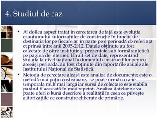 4. Studiul de caz

   • Al doilea aspect tratat în cercetarea de faţă este evoluţia
     cuantumului autorizaţiilor de construcţie în funcţie de
     destinaţia lor pe fiecare an în parte pe o perioadă de referinţă
     cuprinsă între anii 2005-2012. Datele obţinute au fost
     colectate de către instituţie şi prezentate sub formă sintetică
     pe pagina de internet. Un alt set de date, reprezentând
     situaţia la nivel naţional în domeniul construcţiilor pentru
     aceeaşi perioadă, au fost obţinute din raportările anuale ale
     Institutului Naţional de Statistică.
   • Metoda de cercetare aleasă este analiza de documente; este o
     metodă mai puţin costisitoare, se poate urmări o arie
     temporală mult mai largă iar sursa de colectare este stabilă
     putând fi accesată în mod repetat. Analiza datelor ne va
     poate oferi o bună descriere a realităţii în ceea ce priveşte
     autorizaţiile de construire eliberate de primărie.
 