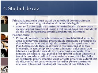 4. Studiul de caz

    Prin analizarea celor două cazuri de autorizaţii de construire am
       putut observa o singură abatere de la normele legale:
    • cazul nr.2, autorizaţia de construire pentru lucrări de amenajare
       ale unei clădiri din centrul istoric a fost emisă după mai mult de 30
       de zile de la înregistrarea cererii la registratura instituţiei.
    Posibile cauze:
    • Proiectul prezenta o caracteristică aparte, imobilul fiind situat în
       zona de rezervaţie istorică, procedura de autorizare a presupus nu
       doar eliberarea unei autorizaţii de construire ci şi aprobarea unui
       Plan Urbanistic de Detaliu al zonei în care urmează să se facă
       intevenţia. În acest scop, solicitantul a întocmit o documentaţie
       tehnică şi a obţinut o serie de avize, acorduri şi rapoarte. Prin
       hotărâre de consiliu local planul a fost aprobat şi doar ulterior s-a
       trecut la procedura ordinară de autorizare a executării lucrărilor
       de construcţii pentru imobilul vizat iar toată procedura a durat 660
       de zile, comparată cu autorizarea lucrarilor pentru construirea
       unei case într-o zonă rezidenţială care a durat dor 100 de zile.
 