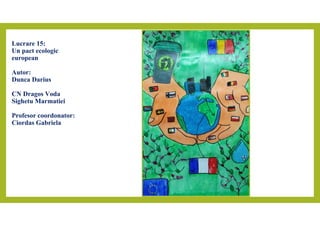 Lucrare 15:
Un pact ecologic
european
Autor:
Dunca Darius
CN Dragos Voda
Sighetu Marmatiei
Profesor coordonator:
Ciordas G...