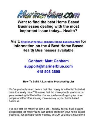 Want to find the best Home Based
       Businesses dealing with the most
        important issue today... Health?

 Visit: http://marinerblue.com/best-home-business.html for
  information on the 4 Best Home Based
         Health Businesses available.

               Contact: Matt Canham
             support@marinerblue.com
                   415 508 3898

            How To Build A Lucrative Prospecting List


You’ve probably heard before that “the money is in the list” but what
does that really mean? It means that the more people you have on
your marketing list the better chance you have of signing up more
people and therefore making more money in your home based
business.


It is true that the money is in the list… so how do you build a giant
prospecting list when you’re just getting started in your home based
business? Or perhaps you’re not new to MLM you’re just new to the
 