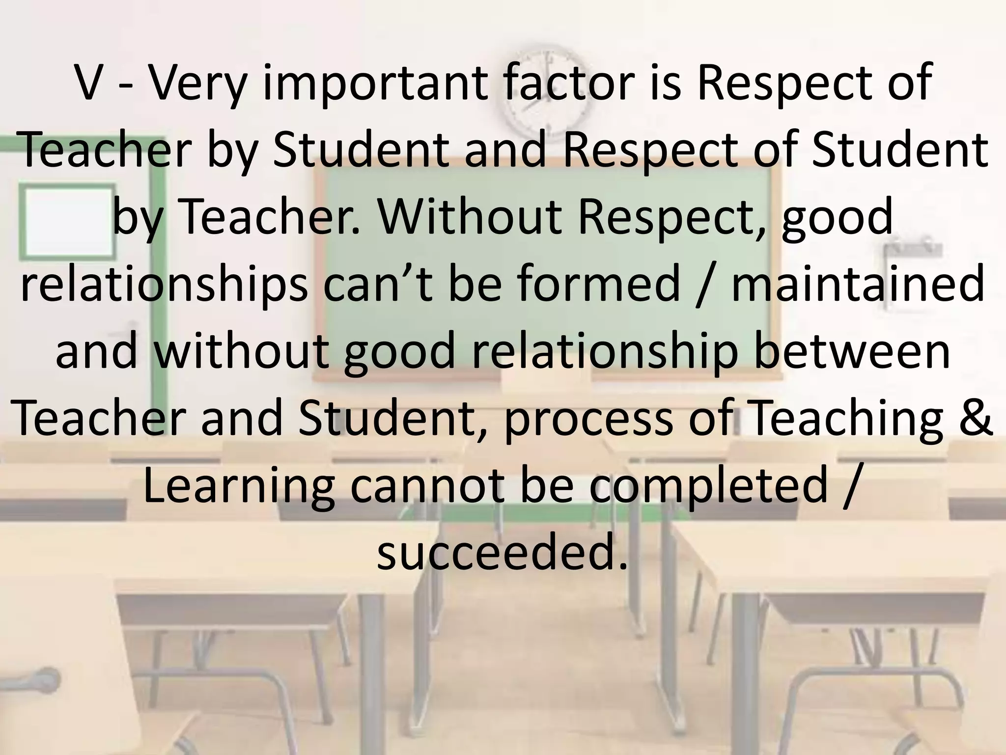 V - Very important factor is Respect of
Teacher by Student and Respect of Student
by Teacher. Without Respect, good
relationships can’t be formed / maintained
and without good relationship between
Teacher and Student, process of Teaching &
Learning cannot be completed /
succeeded.
 
