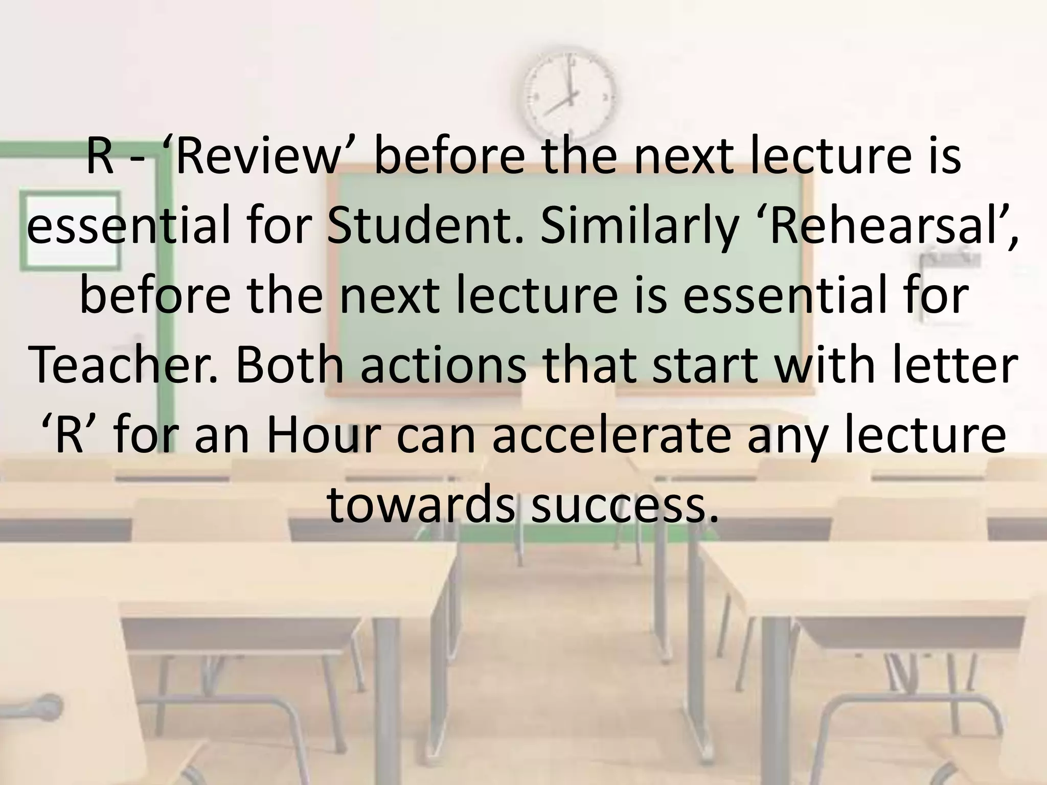 R - ‘Review’ before the next lecture is
essential for Student. Similarly ‘Rehearsal’,
before the next lecture is essential for
Teacher. Both actions that start with letter
‘R’ for an Hour can accelerate any lecture
towards success.
 
