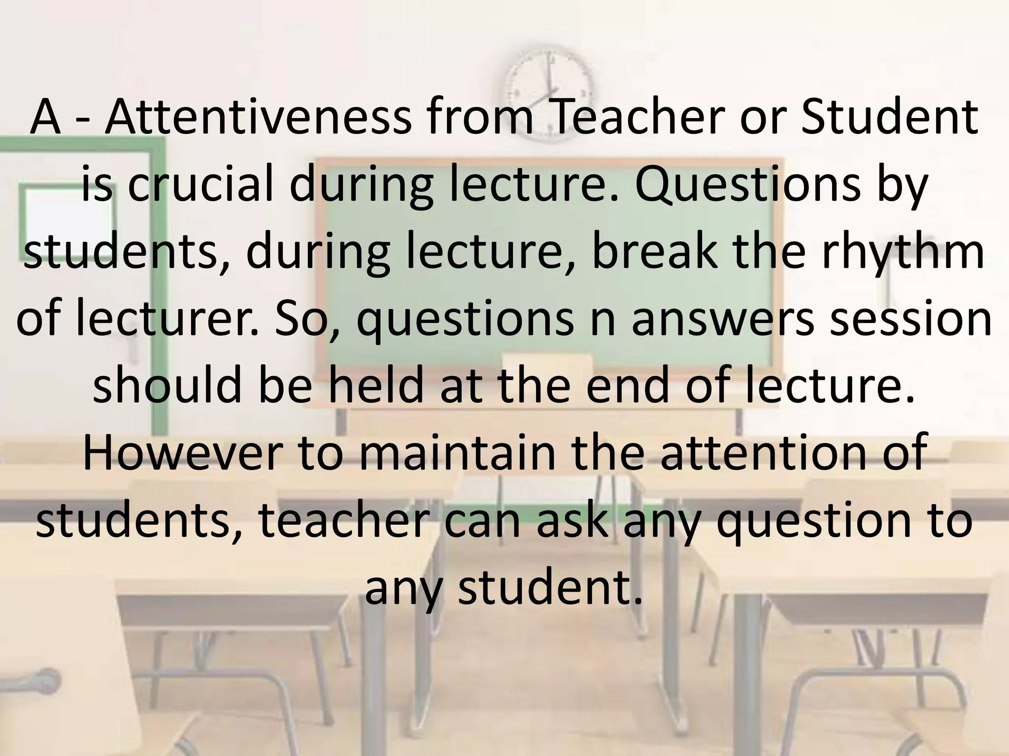 A - Attentiveness from Teacher or Student
is crucial during lecture. Questions by
students, during lecture, break the rhythm
of lecturer. So, questions n answers session
should be held at the end of lecture.
However to maintain the attention of
students, teacher can ask any question to
any student.
 