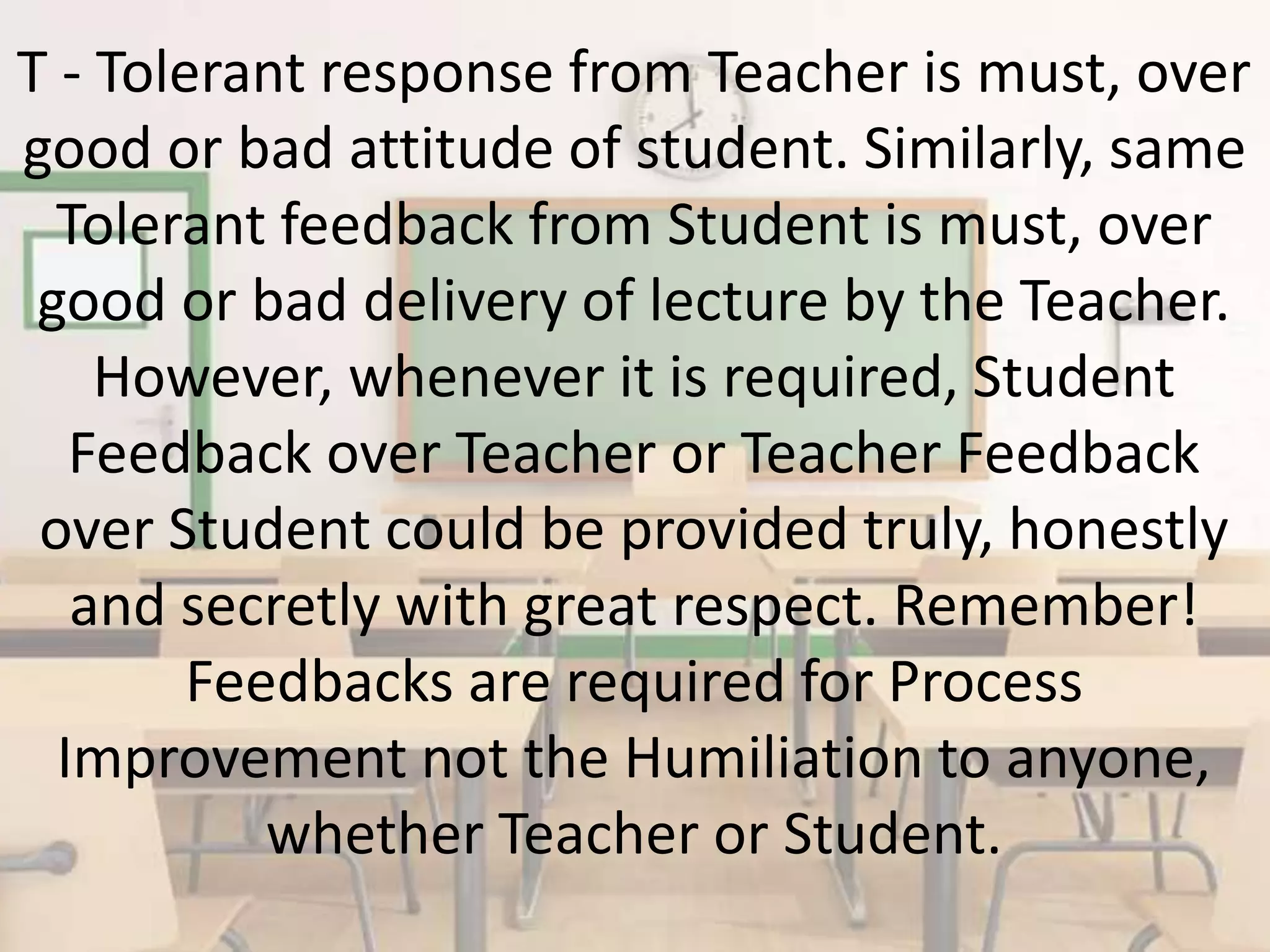 T - Tolerant response from Teacher is must, over
good or bad attitude of student. Similarly, same
Tolerant feedback from Student is must, over
good or bad delivery of lecture by the Teacher.
However, whenever it is required, Student
Feedback over Teacher or Teacher Feedback
over Student could be provided truly, honestly
and secretly with great respect. Remember!
Feedbacks are required for Process
Improvement not the Humiliation to anyone,
whether Teacher or Student.
 