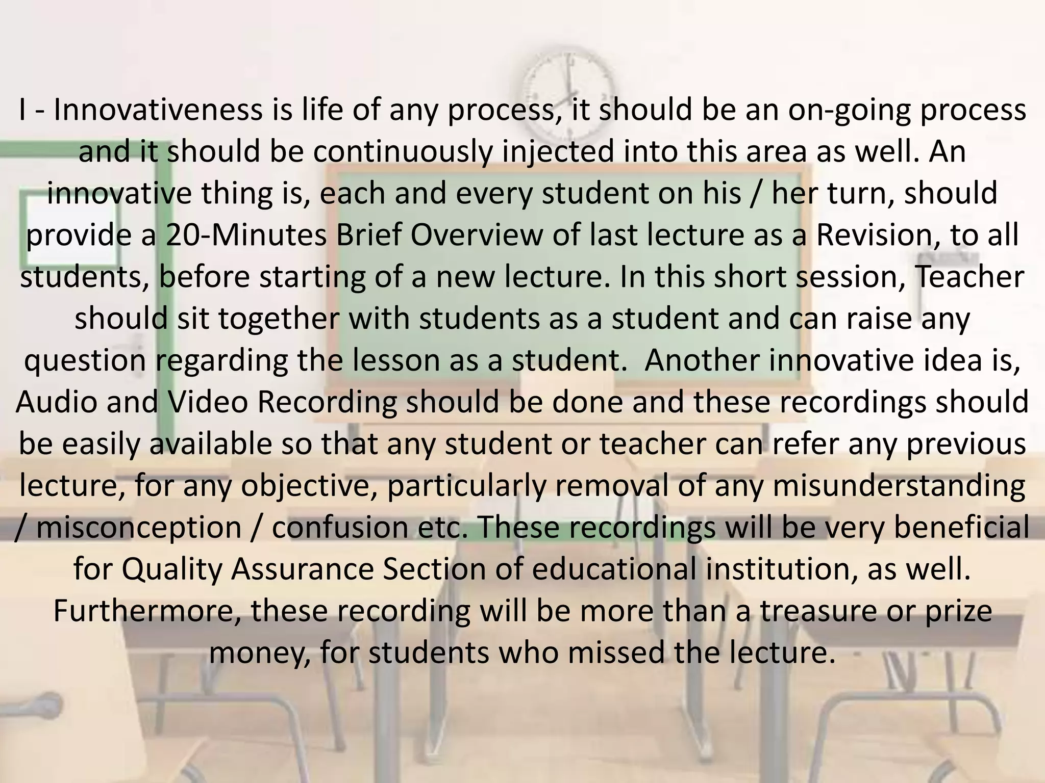 I - Innovativeness is life of any process, it should be an on-going process
and it should be continuously injected into this area as well. An
innovative thing is, each and every student on his / her turn, should
provide a 20-Minutes Brief Overview of last lecture as a Revision, to all
students, before starting of a new lecture. In this short session, Teacher
should sit together with students as a student and can raise any
question regarding the lesson as a student. Another innovative idea is,
Audio and Video Recording should be done and these recordings should
be easily available so that any student or teacher can refer any previous
lecture, for any objective, particularly removal of any misunderstanding
/ misconception / confusion etc. These recordings will be very beneficial
for Quality Assurance Section of educational institution, as well.
Furthermore, these recording will be more than a treasure or prize
money, for students who missed the lecture.
 