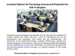 Lucrative Options for Purchasing Commercial Properties for
Sale in Gurgaon
Extremely vivacious Gurgaon is as beautiful as ever, since the city of dreams for
creative people who desire carving a niche for themselves and for top
businessmen and companies, both Indian and the multi-nationals. The
importance to the government bodies, excellent infrastructure, cultured and
literate population and the best air, metro and rail linkages additionally highlights
the city’s significance in terms of its functionality. The continuous upswing in the
commercial properties market in Gurgaon is a definite indicator of how things
stream in here.
This presentation is brought to you by www.capitaltree.in
 