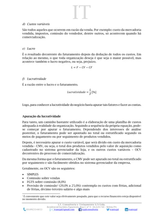 IT
I.T. Consultoria e Treinamento S/S Ltda.
Residencial Euclides Figueiredo, Rua C nº 9 - 66.620-740 – Belém/PA
(91)99233-6653 ivanojal@gmail.com tojalconsultoria ivantojal ivantojal
d) Custos variáveis
São todos aqueles que ocorrem em razão da venda. Por exemplo: custo da mercadoria
vendida, impostos, comissão do vendedor, dentre outros, só acontecem quando há
comercialização.
e) Lucro
É o resultado decorrente do faturamento depois da dedução de todos os custos. Em
relação ao mesmo, o que toda organização deseja é que seja o maior possível, mas
acontece também o lucro negativo, ou seja, prejuízo.
𝐿 = 𝐹 − 𝐶𝑉 − 𝐶𝐹
f) Lucratividade
É a razão entre o lucro e o faturamento.
𝐿𝑢𝑐𝑟𝑎𝑡𝑖𝑣𝑖𝑑𝑎𝑑𝑒 =
𝐿
𝐹
[%]
Logo, para conhecer a lucratividade do negócio basta apurar tais fatores e fazer as contas.
Apuração da lucratividade
Para tanto, um caminho bastante utilizado é a elaboração de uma planilha de custos
adequada à realidade da organização. Seguindo a sequência da própria equação, pode-
se começar por apurar o faturamento. Dependendo dos interesses de análise
posterior, o faturamento pode ser apontado no total ou estratificado segundo os
meios de pagamento ou por seguimento de produtos vendidos.
Depois, é necessário apurar o custo variável, que será divido em custo da mercadoria
vendida - CMV, ou seja, o total dos produtos vendidos pelo valor de aquisição como
cadastrado no sistema gerenciador da loja, e os outros custos variáveis – OCV
decorrentes do processo de comercialização.
Da mesma forma que o faturamento, o CMV pode ser apurado no total ou estratificado
por seguimento e são facilmente obtidos no sistema gerenciador da empresa.
Geralmente, os OCV são os seguintes:
 SIMPLES
 Comissão sobre vendas
 FGTS sobre comissão (8,0%)
 Provisão de comissão3
(20,0% a 25,0%): contempla os custos com férias, adicional
de férias, décimo terceiro salário e algo mais
3
É conveniente que este valor seja efetivamente poupado, para que o recurso financeiro esteja disponível
no momento devido.
 