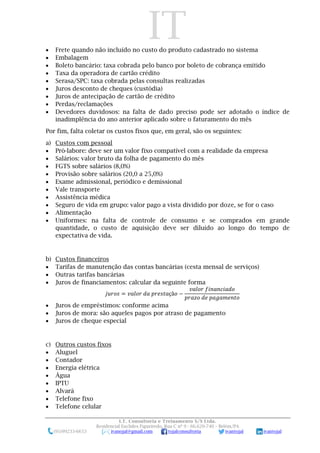 IT
I.T. Consultoria e Treinamento S/S Ltda.
Residencial Euclides Figueiredo, Rua C nº 9 - 66.620-740 – Belém/PA
(91)99233-6653 ivanojal@gmail.com tojalconsultoria ivantojal ivantojal
 Frete quando não incluído no custo do produto cadastrado no sistema
 Embalagem
 Boleto bancário: taxa cobrada pelo banco por boleto de cobrança emitido
 Taxa da operadora de cartão crédito
 Serasa/SPC: taxa cobrada pelas consultas realizadas
 Juros desconto de cheques (custódia)
 Juros de antecipação de cartão de crédito
 Perdas/reclamações
 Devedores duvidosos: na falta de dado preciso pode ser adotado o índice de
inadimplência do ano anterior aplicado sobre o faturamento do mês
Por fim, falta coletar os custos fixos que, em geral, são os seguintes:
a) Custos com pessoal
 Pró-labore: deve ser um valor fixo compatível com a realidade da empresa
 Salários: valor bruto da folha de pagamento do mês
 FGTS sobre salários (8,0%)
 Provisão sobre salários (20,0 a 25,0%)
 Exame admissional, periódico e demissional
 Vale transporte
 Assistência médica
 Seguro de vida em grupo: valor pago a vista dividido por doze, se for o caso
 Alimentação
 Uniformes: na falta de controle de consumo e se comprados em grande
quantidade, o custo de aquisição deve ser diluído ao longo do tempo de
expectativa de vida.
b) Custos financeiros
 Tarifas de manutenção das contas bancárias (cesta mensal de serviços)
 Outras tarifas bancárias
 Juros de financiamentos: calcular da seguinte forma
𝑗𝑢𝑟𝑜𝑠 = 𝑣𝑎𝑙𝑜𝑟 𝑑𝑎 𝑝𝑟𝑒𝑠𝑡𝑎çã𝑜 −
𝑣𝑎𝑙𝑜𝑟 𝑓𝑖𝑛𝑎𝑛𝑐𝑖𝑎𝑑𝑜
𝑝𝑟𝑎𝑧𝑜 𝑑𝑒 𝑝𝑎𝑔𝑎𝑚𝑒𝑛𝑡𝑜
 Juros de empréstimos: conforme acima
 Juros de mora: são aqueles pagos por atraso de pagamento
 Juros de cheque especial
c) Outros custos fixos
 Aluguel
 Contador
 Energia elétrica
 Água
 IPTU
 Alvará
 Telefone fixo
 Telefone celular
 