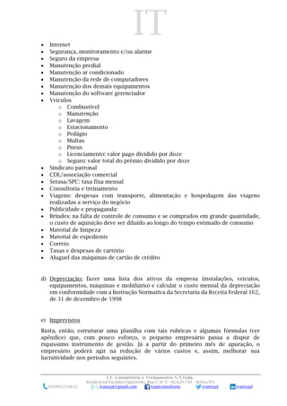 IT
I.T. Consultoria e Treinamento S/S Ltda.
Residencial Euclides Figueiredo, Rua C nº 9 - 66.620-740 – Belém/PA
(91)99233-6653 ivanojal@gmail.com tojalconsultoria ivantojal ivantojal
 Internet
 Segurança, monitoramento e/ou alarme
 Seguro da empresa
 Manutenção predial
 Manutenção ar condicionado
 Manutenção da rede de computadores
 Manutenção dos demais equipamentos
 Manutenção do software gerenciador
 Veículos
o Combustível
o Manutenção
o Lavagem
o Estacionamento
o Pedágio
o Multas
o Pneus
o Licenciamento: valor pago dividido por doze
o Seguro: valor total do prêmio dividido por doze
 Sindicato patronal
 CDL/associação comercial
 Serasa/SPC: taxa fixa mensal
 Consultoria e treinamento
 Viagens: despesas com transporte, alimentação e hospedagem das viagens
realizadas a serviço do negócio
 Publicidade e propaganda:
 Brindes: na falta de controle de consumo e se comprados em grande quantidade,
o custo de aquisição deve ser diluído ao longo do tempo estimado de consumo
 Material de limpeza
 Material de expediente
 Correio
 Taxas e despesas de cartório
 Aluguel das máquinas de cartão de crédito
d) Depreciação: fazer uma lista dos ativos da empresa (instalações, veículos,
equipamentos, máquinas e mobiliário) e calcular o custo mensal da depreciação
em conformidade com a Instrução Normativa da Secretaria da Receita Federal 162,
de 31 de dezembro de 1998
e) Imprevistos
Basta, então, estruturar uma planilha com tais rubricas e algumas fórmulas (ver
apêndice) que, com pouco esforço, o pequeno empresário passa a dispor de
riquíssimo instrumento de gestão. Já a partir do primeiro mês de apuração, o
empresário poderá agir na redução de vários custos e, assim, melhorar sua
lucratividade nos períodos seguintes.
 