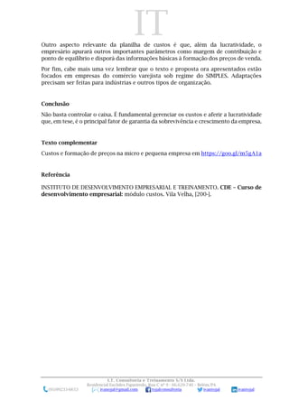 IT
I.T. Consultoria e Treinamento S/S Ltda.
Residencial Euclides Figueiredo, Rua C nº 9 - 66.620-740 – Belém/PA
(91)99233-6653 ivanojal@gmail.com tojalconsultoria ivantojal ivantojal
Outro aspecto relevante da planilha de custos é que, além da lucratividade, o
empresário apurará outros importantes parâmetros como margem de contribuição e
ponto de equilíbrio e disporá das informações básicas à formação dos preços de venda.
Por fim, cabe mais uma vez lembrar que o texto e proposta ora apresentados estão
focados em empresas do comércio varejista sob regime do SIMPLES. Adaptações
precisam ser feitas para indústrias e outros tipos de organização.
Conclusão
Não basta controlar o caixa. É fundamental gerenciar os custos e aferir a lucratividade
que, em tese, é o principal fator de garantia da sobrevivência e crescimento da empresa.
Texto complementar
Custos e formação de preços na micro e pequena empresa em https://goo.gl/m5gA1a
Referência
INSTITUTO DE DESENVOLVIMENTO EMPRESARIAL E TREINAMENTO. CDE – Curso de
desenvolvimento empresarial: módulo custos. Vila Velha, [200-].
 