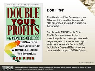 Bob Fifer
Presidente da Fifer Associates, por
30 anos, foi consultor de mais de 100
empresas, incluindo dúzias da
Fortune 50.
Seu livro de 1993 Double Your
Profits foi extremamente bem
recebido pela imprensa popular e de
negócios, além de ser adotado por
várias empresas da Fortune 500,
incluindo a General Electric (onde
Jack Welch comprou 3000 cópias).
 